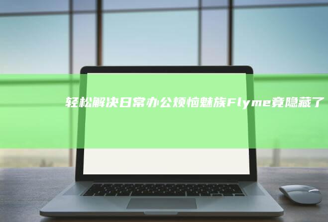 轻松解决日常办公烦恼！魅族Flyme竟隐藏了这三个实用技巧手机办公「轻松解决日常办公烦恼！魅族Flyme竟隐藏了这三个实用技巧」